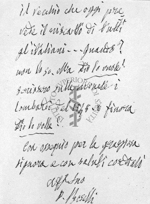 Parte 4 di lettera autografa su carta intestata:
Testo:
il vecchio che oggi pre-
vede il riscatto di tutti
gl'italiani...quando?
non lo so. Ma Dio lo vuole!
scrissero sulle monete i
Lombardi del 1848. E finora
Dio lo volle!
Con ossequio per la graziosa
signora e con saluti cordiali
[Aff Suo]
P. Boselli