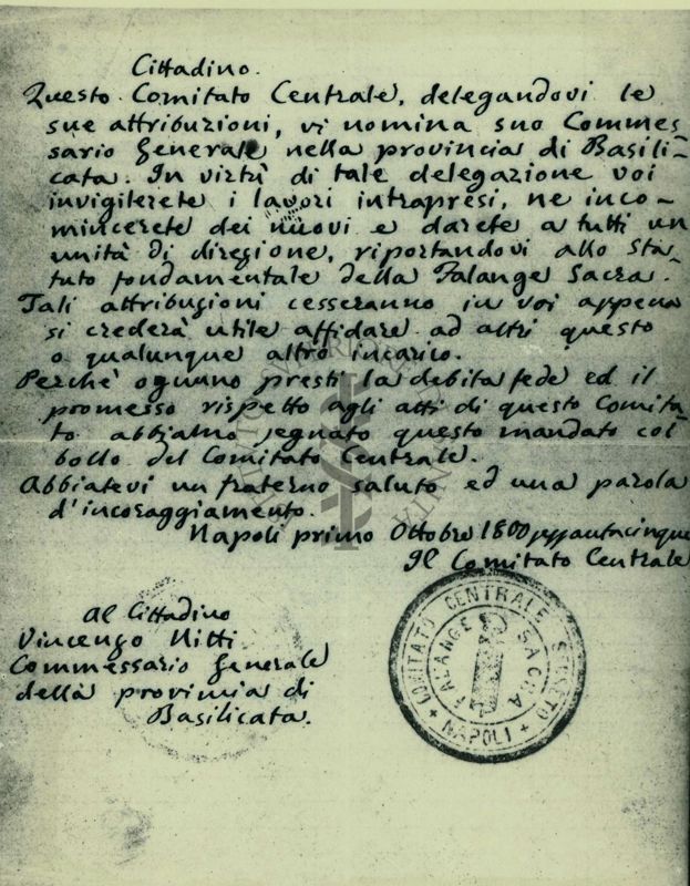 Lettera autografa con timbro, datata 1 ottobre 1865 indirizzata al padre di Francesco Saverio Nitti
Cittadino.
Questo Comitato Centrale, delegandovi le sue attribuzioni, vi nomina suo Commessario (sic) Generale nella provincia di Basilicata. In virtù di tale delegazione voi invigilerete i lavori intrapresi, ne incomincerete dei nuovi e darete a tutti un unità di direzione, riportandovi allo statuto fondamentale della Falange Sacra.
Tali attribuzioni cesseranno in voi appena si crederà utile affidare ad altri questo o qualunque altro incarico.
Perchè ognuno presti la debita fede ed il promesso rispetto agli atti di questo Comitato abbiamo segnato questo mandato col bollo del Comitato Centrale.
Abbiatevi un fraterno saluto ed una parola d'incoraggiamento.
Napoli primo ottobre 1800sessantacinque
Il Comitato Centrale
Al cittadino
Vincenzo Nitti
Commessario (sic) Generale
della provincia di Basilicata