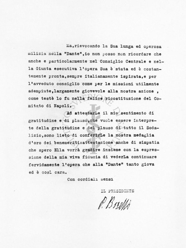 Seconda pagina della lettera dattiloscritta:
Ma, rievocando la Sua lunga ed operosa milizia nella "Dante", io non posso non ricordare che anche e particolarmente nel Consiglio Centrale e nella Giunta esecutiva l'opera Sua è stata ed è costantemente pronta , sempre italianamente ispirata, e per l'avveduto consiglio come per le missioni utilmente adempiute, largamente giovevole alla nostra azione, come testè lo fu nella felice ricostituzione del Comitato di Napoli.
Ad attestarLE il mio sentimento di gratitudine e di plauso, che vuole essere interprete della gratitudine e del plauso di tutto il Sodalizio, sono lieto di conferirLe la nostra medaglia d'oro dei benemeriti: attestazione anche di simpatia che spero Ella vorrà gradire insieme con la espressione della mia viva fiducia di vederLa continuare fervidamente l'opera che alla "Dante" tanto giova ed è così cra.
Con cordiali sensi
IL PRESIDENTE
(firmato P. Borselli)